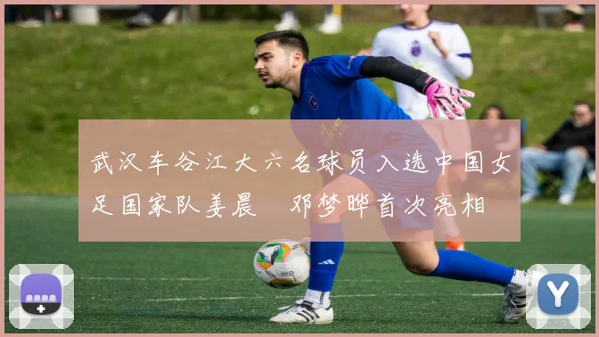 武汉车谷江大六名球员入选中国女足国家队姜晨璟邓梦晔首次亮相