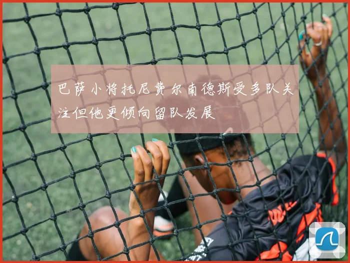 巴萨小将托尼费尔南德斯受多队关注但他更倾向留队发展