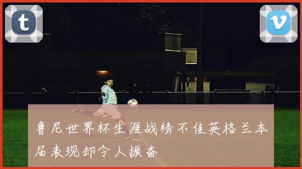 鲁尼世界杯生涯战绩不佳英格兰本届表现却令人振奋