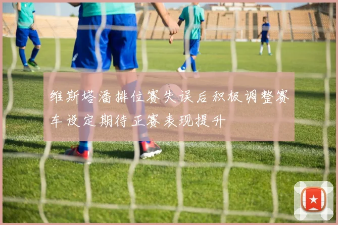 维斯塔潘排位赛失误后积极调整赛车设定期待正赛表现提升