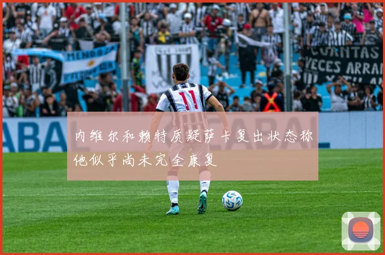 内维尔和赖特质疑萨卡复出状态称他似乎尚未完全康复