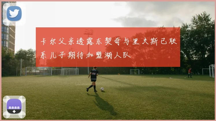 卡尔父亲透露东契奇与里夫斯已联系儿子期待加盟湖人队