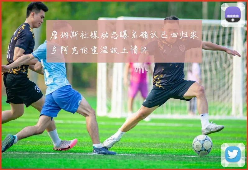 詹姆斯社媒动态曝光确认已回归家乡阿克伦重温故土情怀
