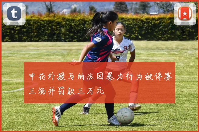 申花外援马纳法因暴力行为被停赛三场并罚款三万元