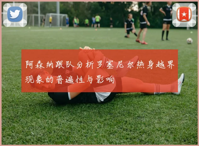 阿森纳跟队分析罗塞尼尔热身越界现象的普遍性与影响