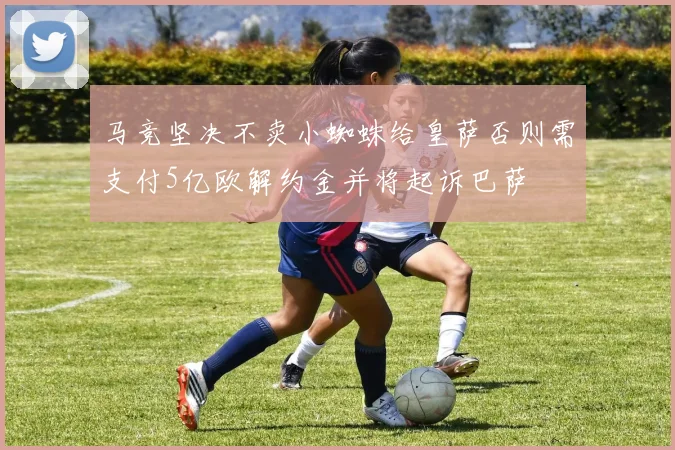 马竞坚决不卖小蜘蛛给皇萨否则需支付5亿欧解约金并将起诉巴萨