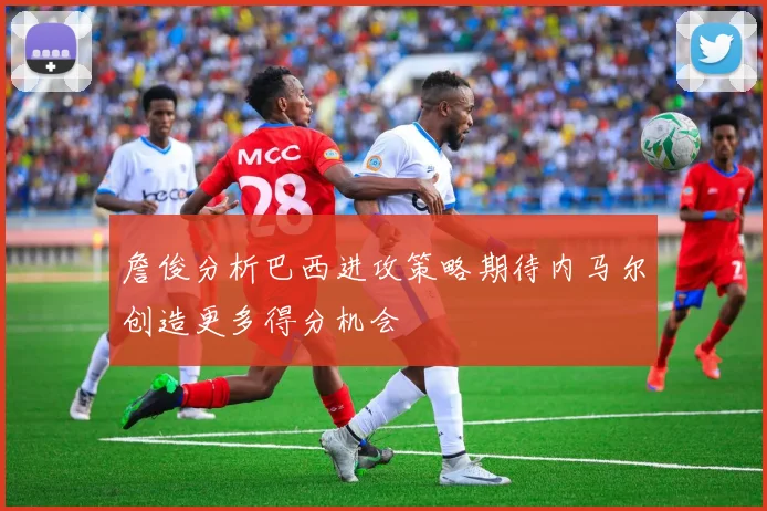詹俊分析巴西进攻策略期待内马尔创造更多得分机会