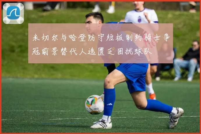米切尔与哈登防守短板制约骑士争冠前景替代人选匮乏困扰球队