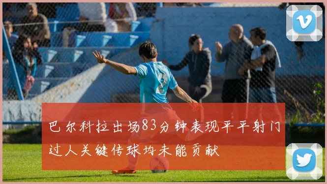巴尔科拉出场83分钟表现平平射门过人关键传球均未能贡献