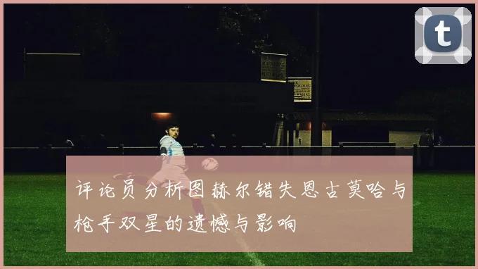评论员分析图赫尔错失恩古莫哈与枪手双星的遗憾与影响
