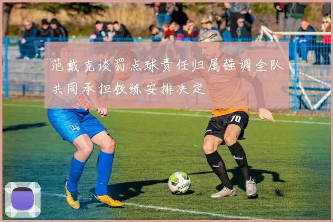 范戴克谈罚点球责任归属强调全队共同承担教练安排决定