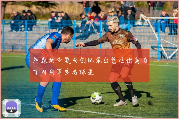 阿森纳今夏或创纪录出售厄德高马丁内利等多名球星