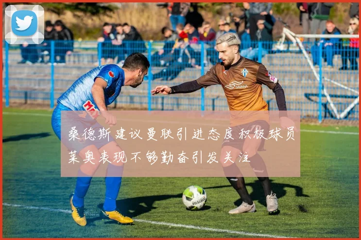 桑德斯建议曼联引进态度积极球员莱奥表现不够勤奋引发关注