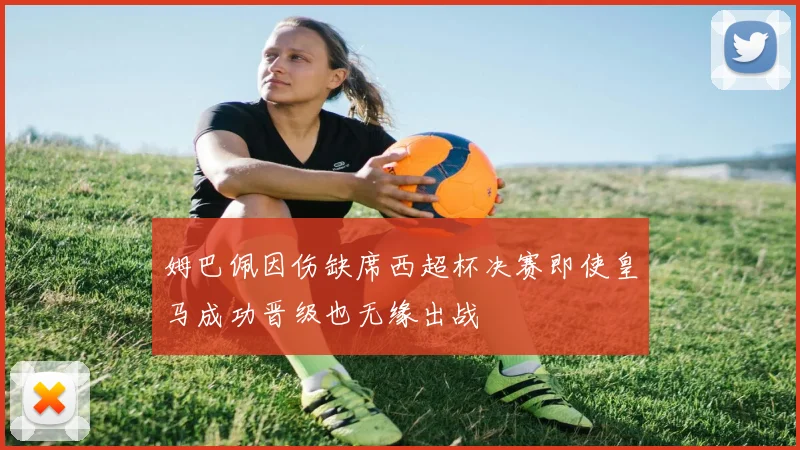 姆巴佩因伤缺席西超杯决赛即使皇马成功晋级也无缘出战