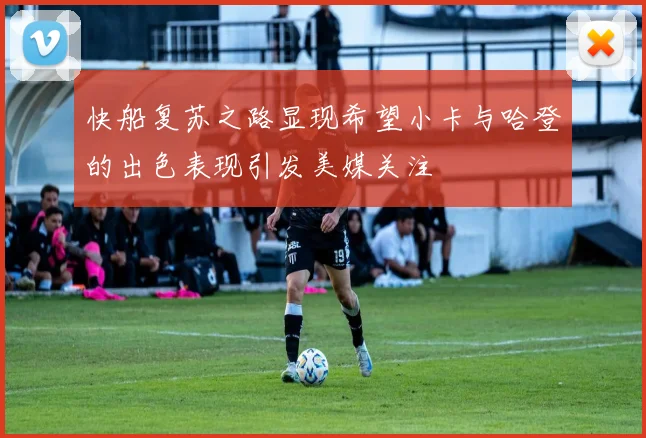 快船复苏之路显现希望小卡与哈登的出色表现引发美媒关注