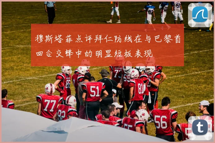 穆斯塔菲点评拜仁防线在与巴黎首回合交锋中的明显短板表现