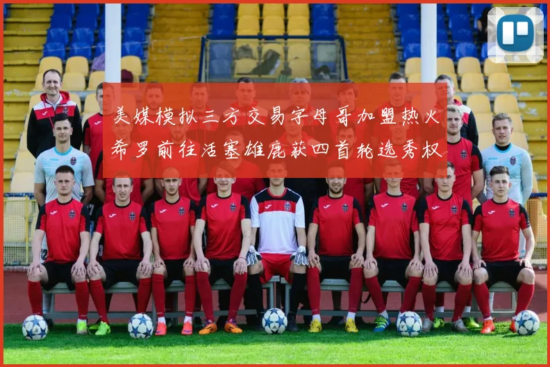 美媒模拟三方交易字母哥加盟热火希罗前往活塞雄鹿获四首轮选秀权与两次互换权
