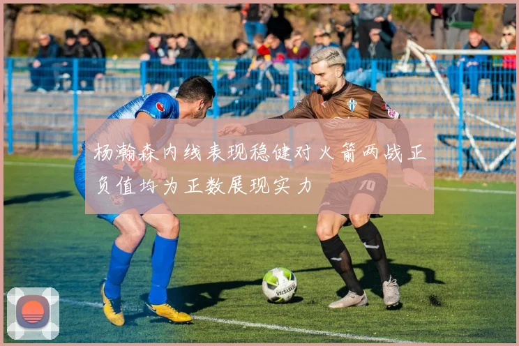 杨瀚森内线表现稳健对火箭两战正负值均为正数展现实力