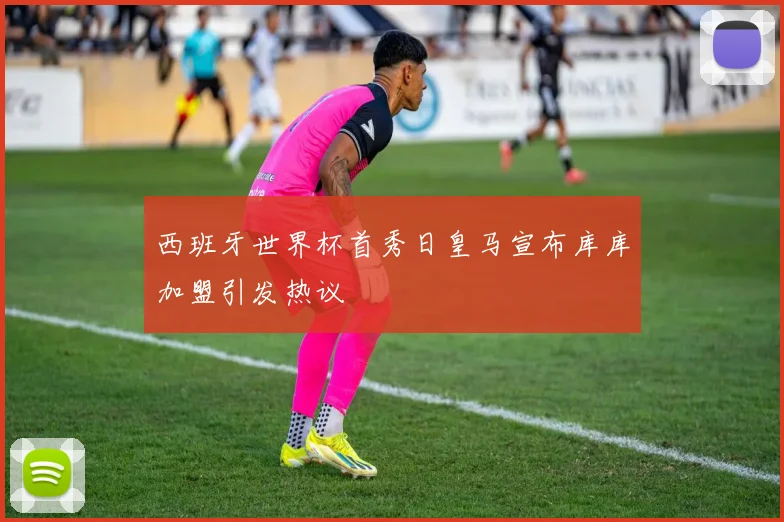 西班牙世界杯首秀日皇马宣布库库加盟引发热议