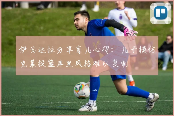 伊戈达拉分享育儿心得：儿子模仿克莱投篮库里风格难以复制