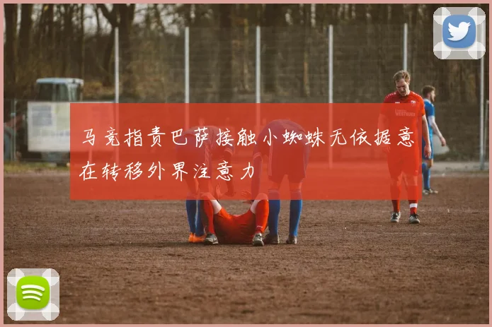 马竞指责巴萨接触小蜘蛛无依据意在转移外界注意力