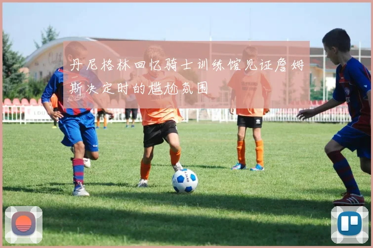 丹尼格林回忆骑士训练馆见证詹姆斯决定时的尴尬氛围